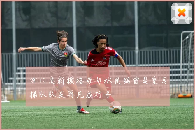 津门虎新援格劳与林良铭曾是皇马梯队队友再见成对手