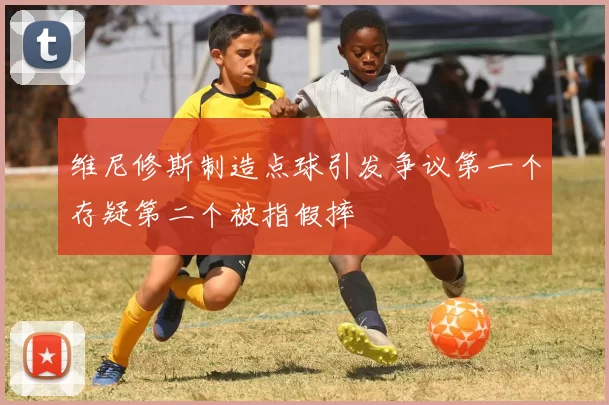 维尼修斯制造点球引发争议第一个存疑第二个被指假摔