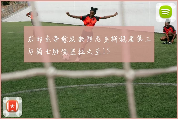 东部竞争愈发激烈尼克斯稳居第三与骑士胜场差拉大至15