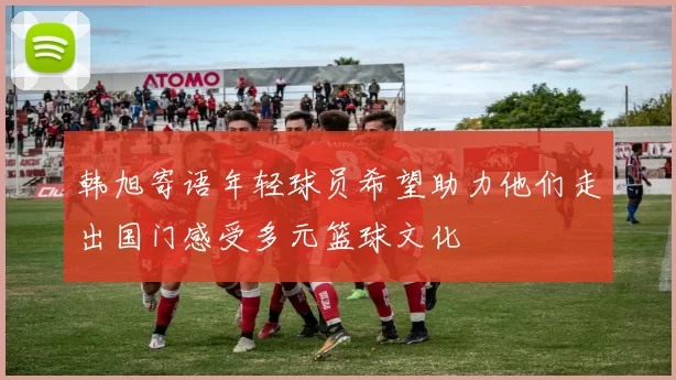 韩旭寄语年轻球员希望助力他们走出国门感受多元篮球文化