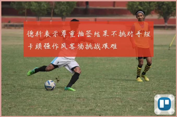 德科表示尊重抽签结果不挑对手纽卡顽强作风客场挑战艰难