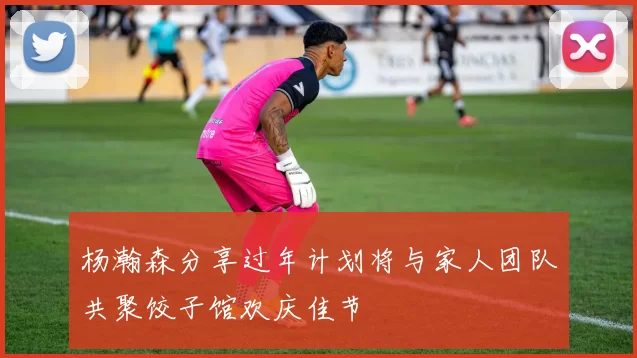 杨瀚森分享过年计划将与家人团队共聚饺子馆欢庆佳节