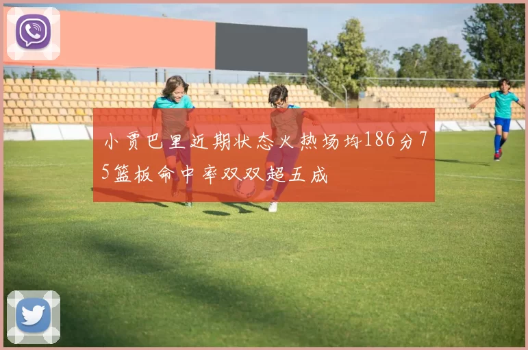 小贾巴里近期状态火热场均186分75篮板命中率双双超五成