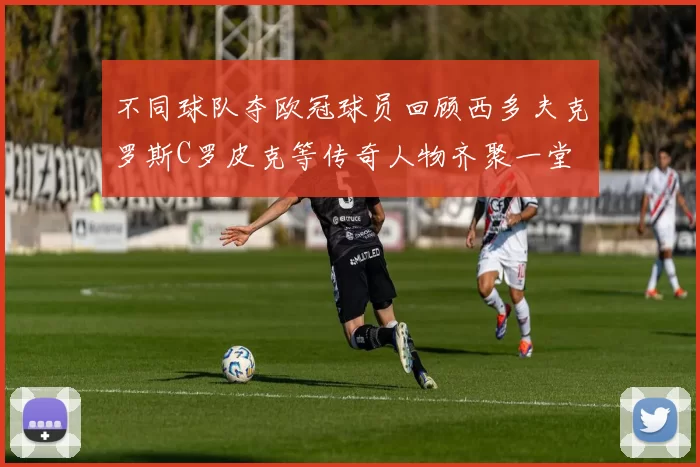 不同球队夺欧冠球员回顾西多夫克罗斯C罗皮克等传奇人物齐聚一堂