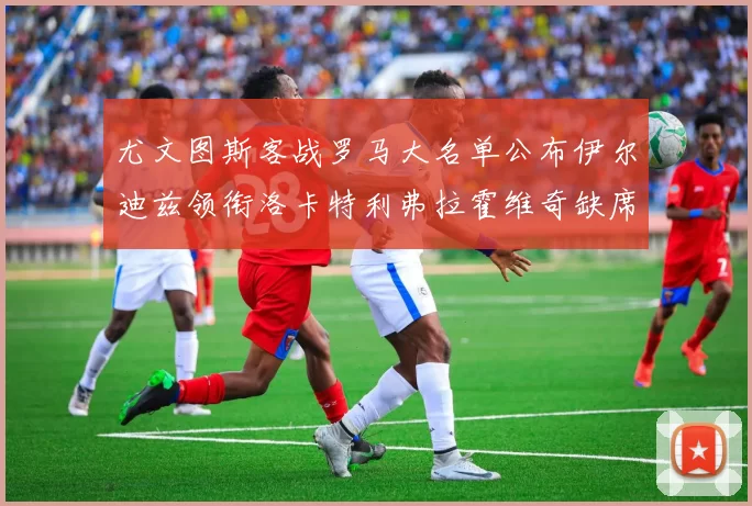 尤文图斯客战罗马大名单公布伊尔迪兹领衔洛卡特利弗拉霍维奇缺席