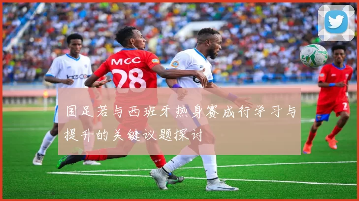 国足若与西班牙热身赛成行学习与提升的关键议题探讨