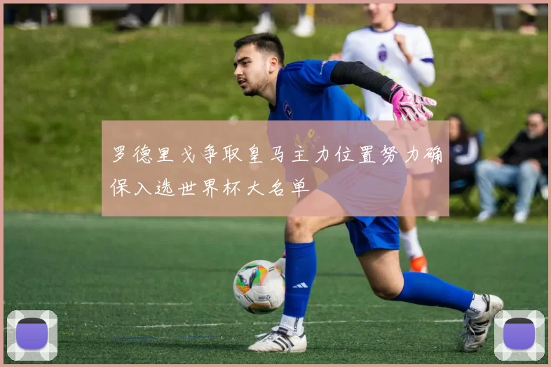 罗德里戈争取皇马主力位置努力确保入选世界杯大名单
