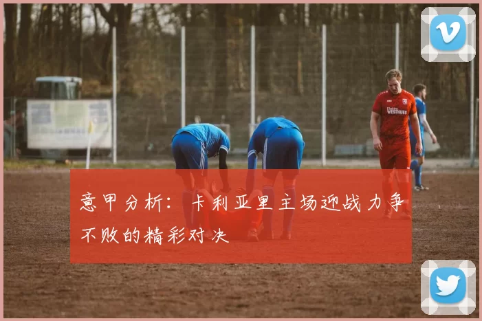 意甲分析：卡利亚里主场迎战力争不败的精彩对决
