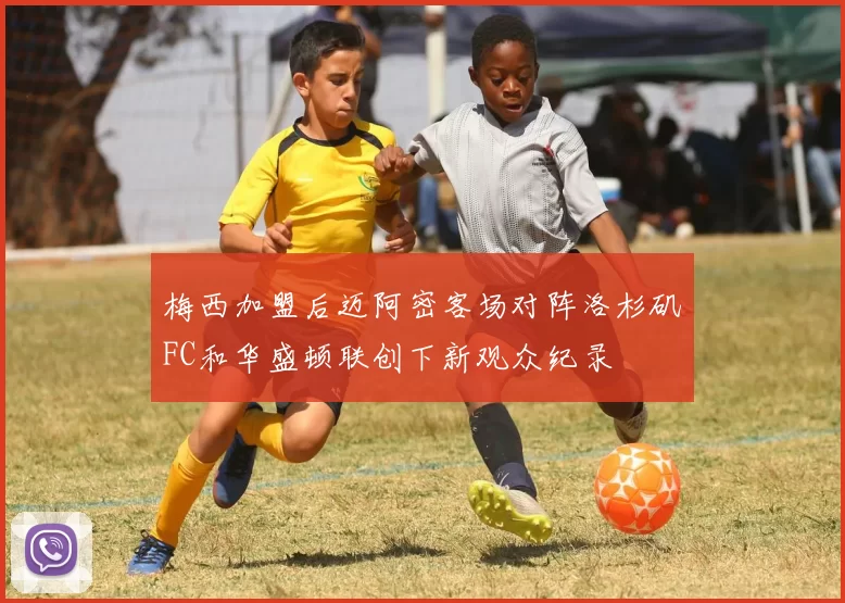 梅西加盟后迈阿密客场对阵洛杉矶FC和华盛顿联创下新观众纪录