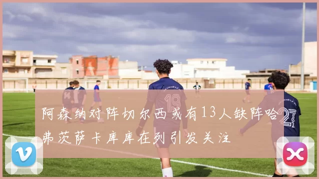 阿森纳对阵切尔西或有13人缺阵哈弗茨萨卡库库在列引发关注