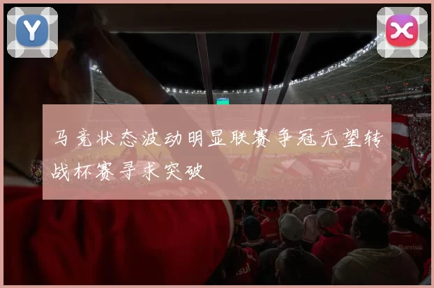 马竞状态波动明显联赛争冠无望转战杯赛寻求突破