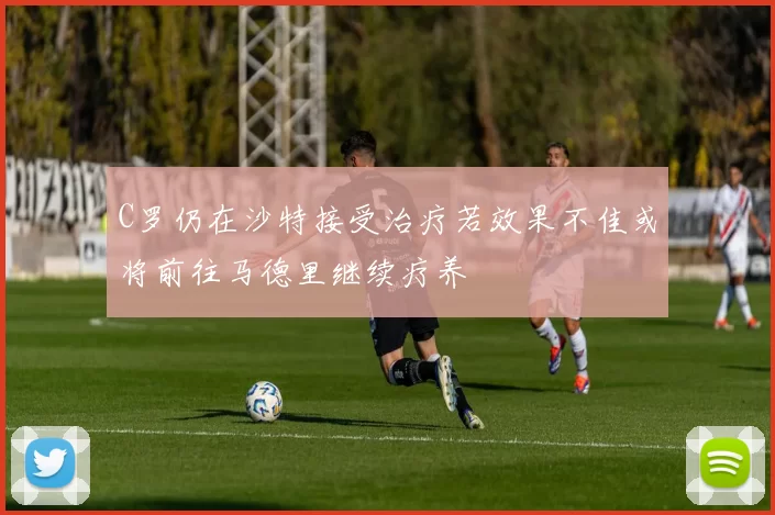C罗仍在沙特接受治疗若效果不佳或将前往马德里继续疗养