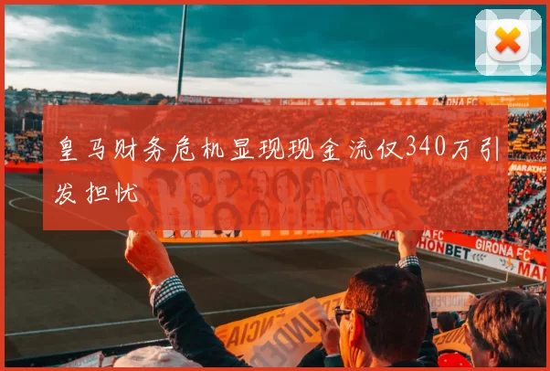 皇马财务危机显现现金流仅340万引发担忧