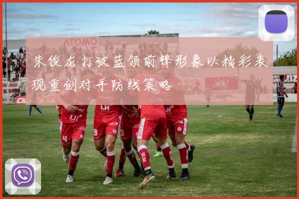 朱俊龙打破蓝领前锋形象以精彩表现重创对手防线策略