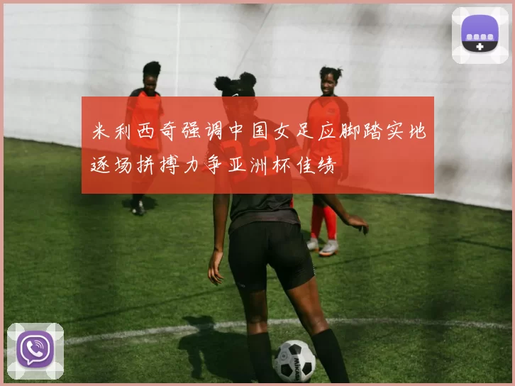 米利西奇强调中国女足应脚踏实地逐场拼搏力争亚洲杯佳绩