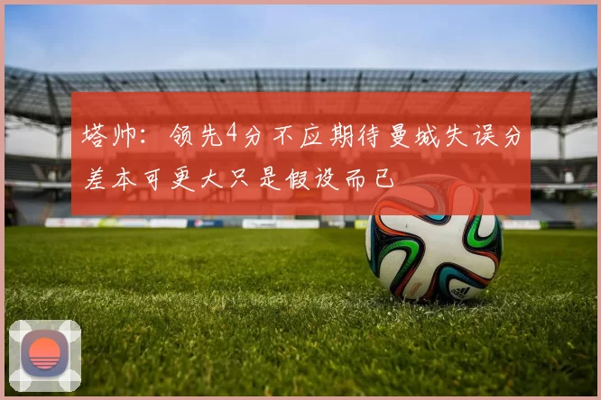 塔帅：领先4分不应期待曼城失误分差本可更大只是假设而已
