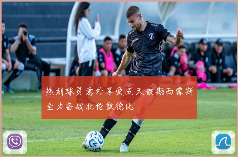 热刺球员意外享受五天假期西蒙斯全力备战北伦敦德比