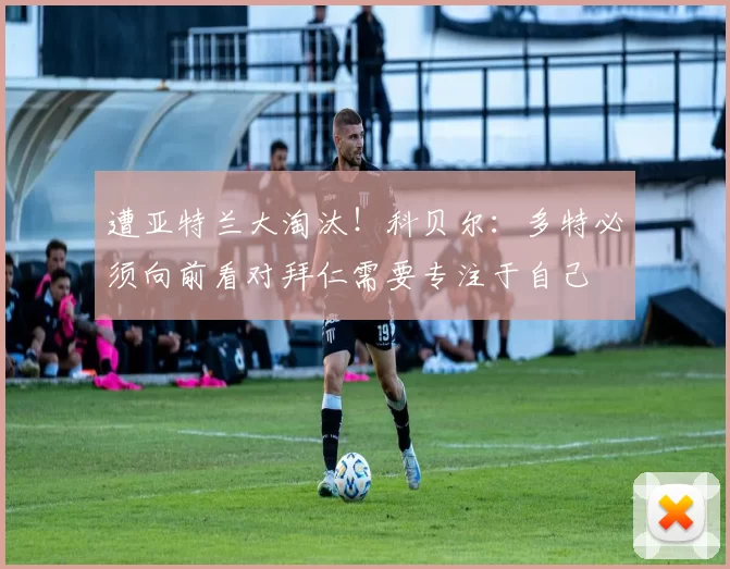 遭亚特兰大淘汰！科贝尔：多特必须向前看对拜仁需要专注于自己