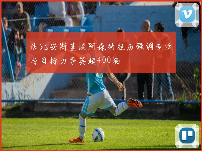 法比安斯基谈阿森纳经历强调专注与目标力争英超400场