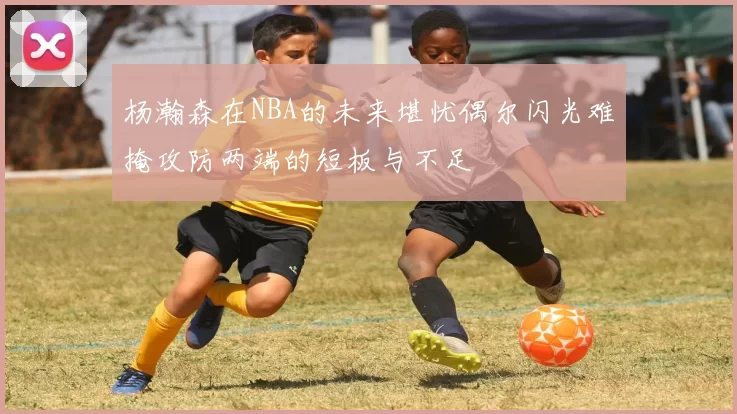 杨瀚森在NBA的未来堪忧偶尔闪光难掩攻防两端的短板与不足