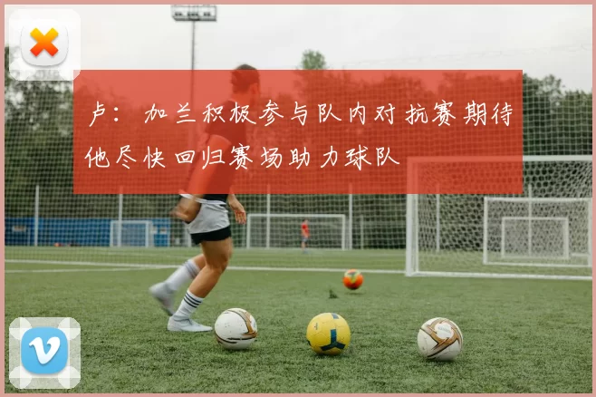 卢：加兰积极参与队内对抗赛期待他尽快回归赛场助力球队
