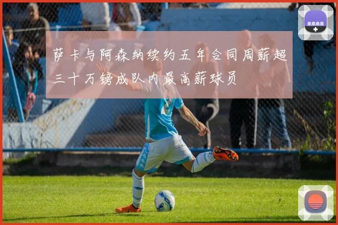 萨卡与阿森纳续约五年合同周薪超三十万镑成队内最高薪球员