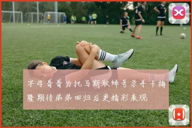 字母哥哥为托马斯取绰号杀手卡梅隆期待弟弟回归后更精彩表现