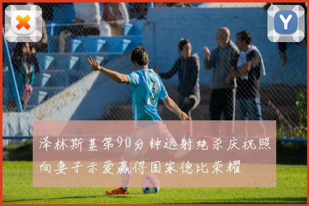 泽林斯基第90分钟远射绝杀庆祝照向妻子示爱赢得国家德比荣耀