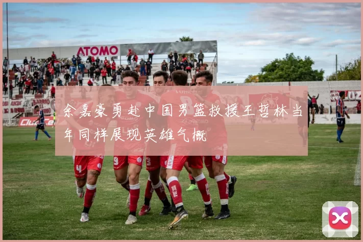 余嘉豪勇赴中国男篮救援王哲林当年同样展现英雄气概