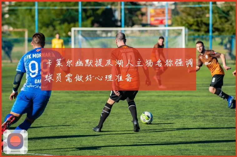 卡莱尔幽默提及湖人主场名称强调球员需做好心理准备