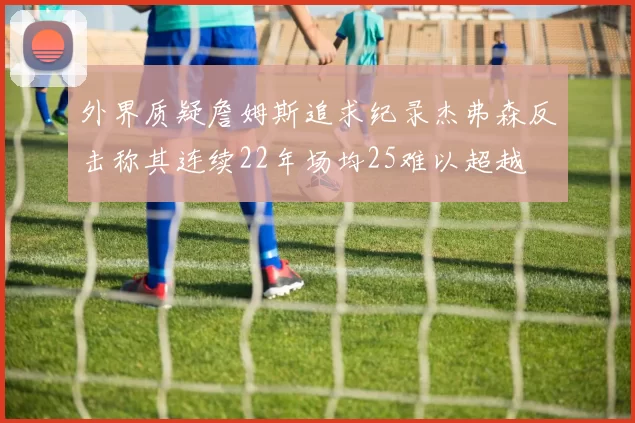 外界质疑詹姆斯追求纪录杰弗森反击称其连续22年场均25难以超越